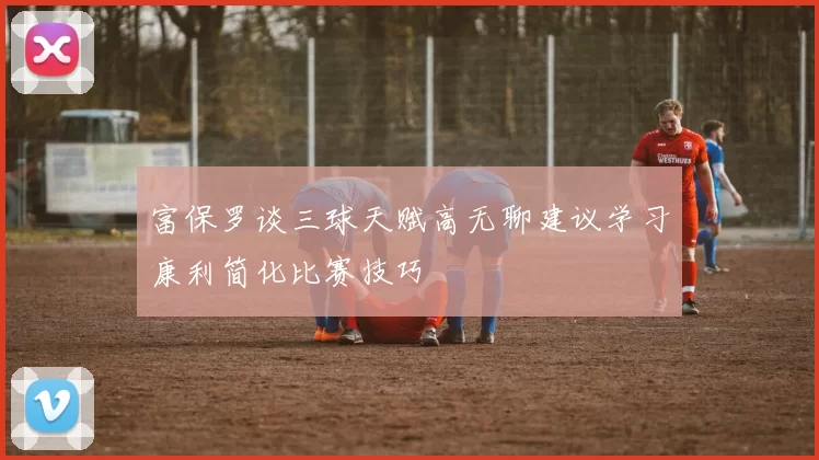 富保罗谈三球天赋高无聊建议学习康利简化比赛技巧